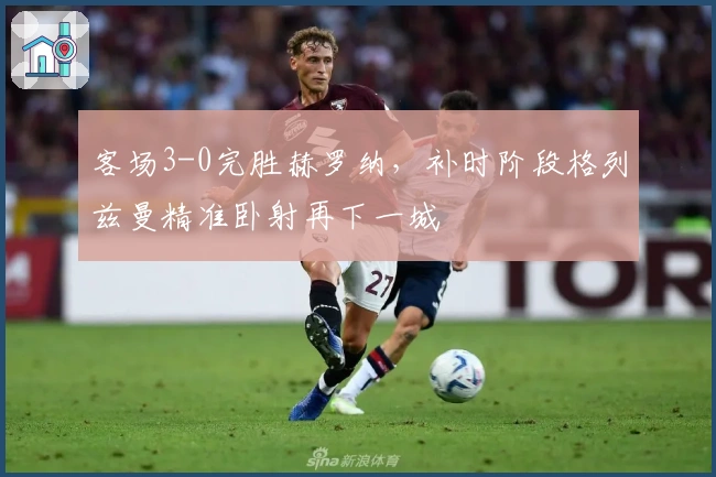 客场3-0完胜赫罗纳，补时阶段格列兹曼精准卧射再下一城