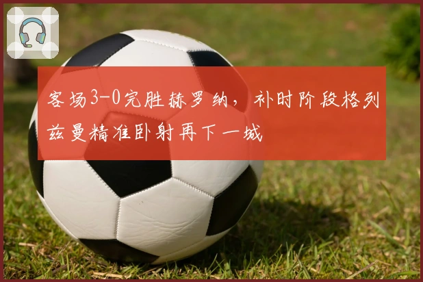 客场3-0完胜赫罗纳，补时阶段格列兹曼精准卧射再下一城