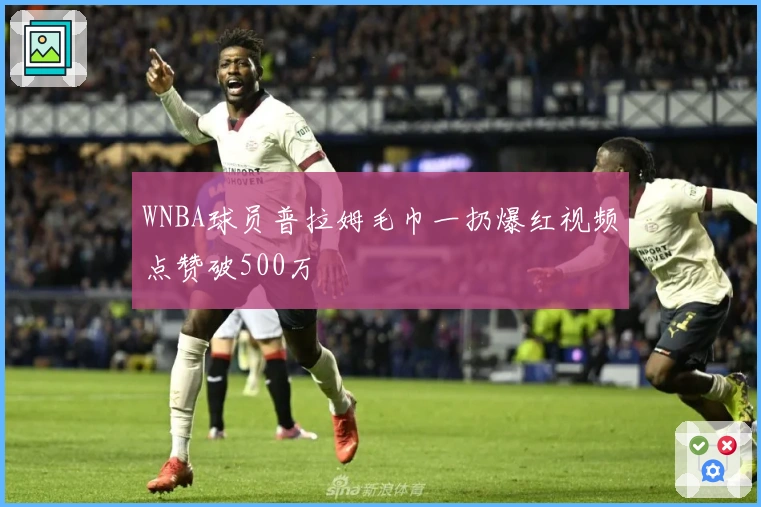 WNBA球员普拉姆毛巾一扔爆红视频点赞破500万