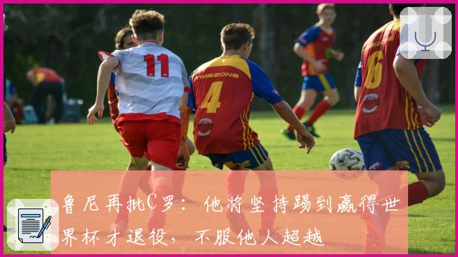 鲁尼再批C罗：他将坚持踢到赢得世界杯才退役，不服他人超越