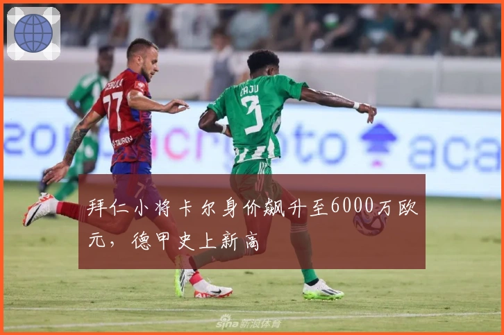 拜仁小将卡尔身价飙升至6000万欧元，德甲史上新高